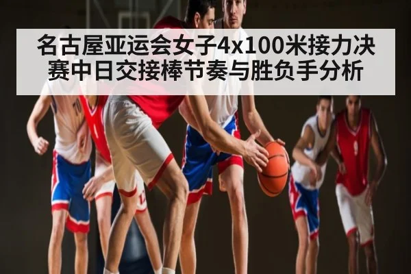 名古屋亚运会女子4x100米接力决赛中日交接棒节奏与胜负手分析