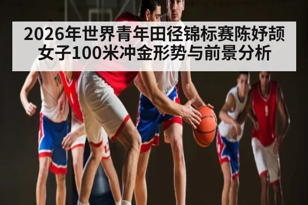 2026年世界青年田径锦标赛陈妤颉女子100米冲金形势与前景分析